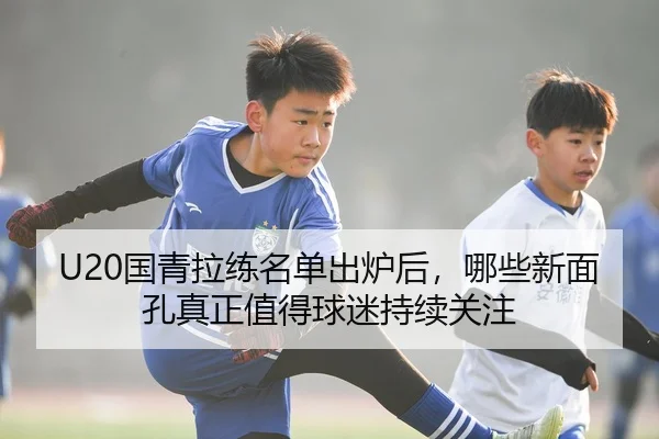 U20国青拉练名单出炉后，哪些新面孔真正值得球迷持续关注（KAIYUN）